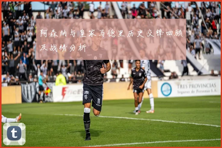 阿森纳与皇家马德里历史交锋回顾及战绩分析