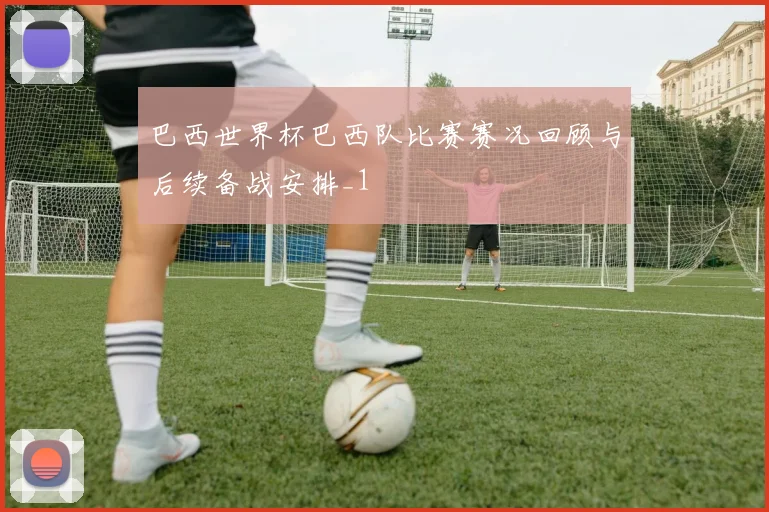 巴西世界杯巴西队比赛赛况回顾与后续备战安排_1