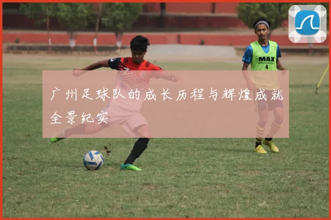 广州足球队的成长历程与辉煌成就全景纪实