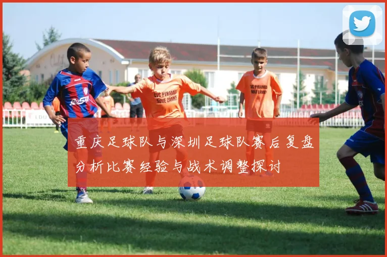 重庆足球队与深圳足球队赛后复盘分析比赛经验与战术调整探讨
