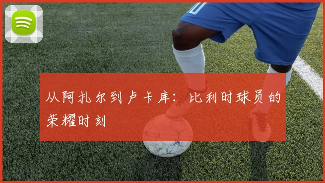 从阿扎尔到卢卡库：比利时球员的荣耀时刻