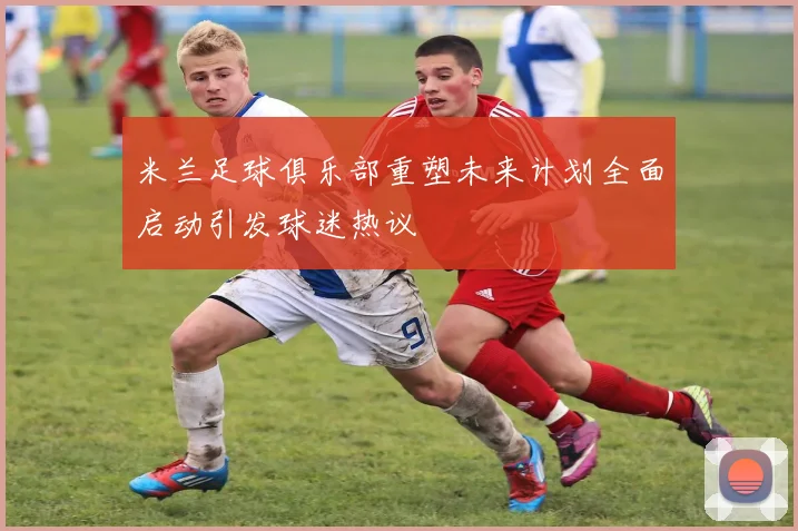 米兰足球俱乐部重塑未来计划全面启动引发球迷热议