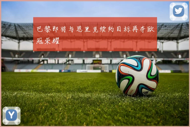 巴黎即将与恩里克续约目标再夺欧冠荣耀
