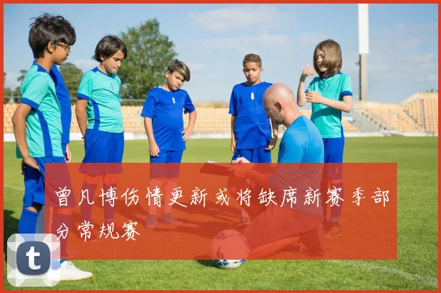 曾凡博伤情更新或将缺席新赛季部分常规赛