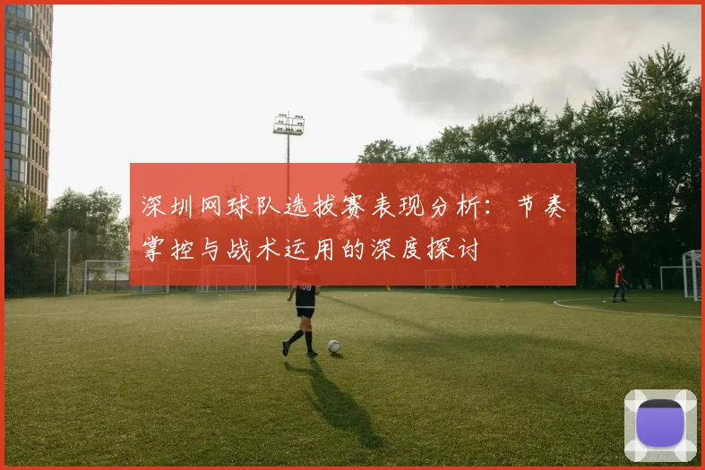深圳网球队选拔赛表现分析：节奏掌控与战术运用的深度探讨