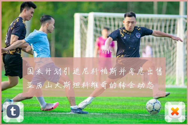 国米计划引进尼科帕斯并考虑出售亚历山大斯坦科维奇的转会动态